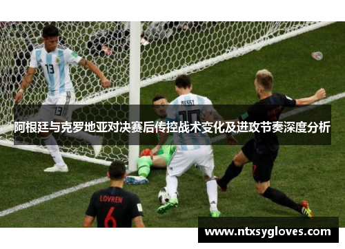 阿根廷与克罗地亚对决赛后传控战术变化及进攻节奏深度分析