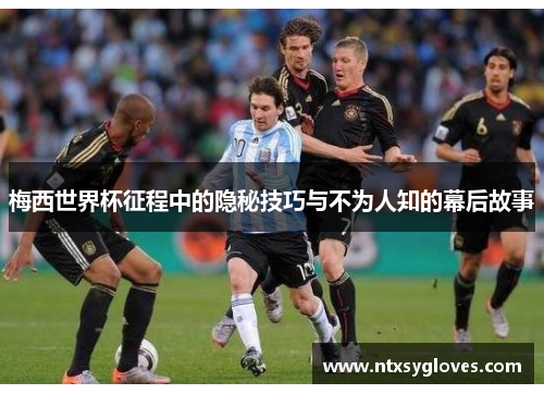 梅西世界杯征程中的隐秘技巧与不为人知的幕后故事