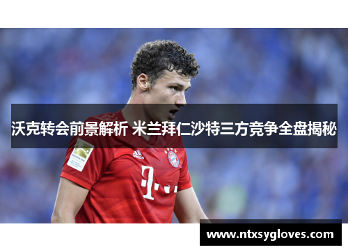 沃克转会前景解析 米兰拜仁沙特三方竞争全盘揭秘