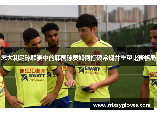 意大利足球联赛中的韩国球员如何打破常规并重塑比赛格局 意大利足球联赛中的韩国球员如何打破常规并重塑比赛格局