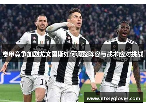 意甲竞争加剧尤文图斯如何调整阵容与战术应对挑战 意甲竞争加剧尤文图斯如何调整阵容与战术应对挑战