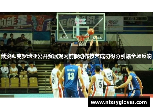 戴资颖克罗地亚公开赛展现网前假动作技艺成功得分引爆全场反响